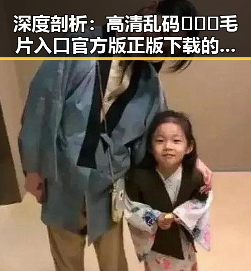 深度剖析:高清乱码🔞❌♋毛片入口官方版正版下载的现状与未来