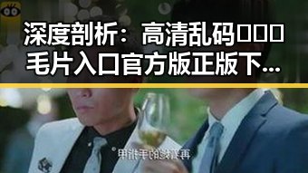 深度剖析:高清乱码🔞❌♋毛片入口官方版正版下载的现状与未来