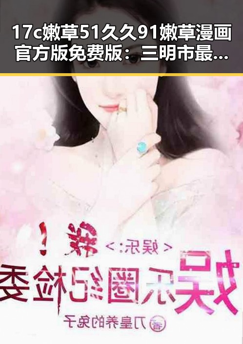 17c嫩草51久久91嫩草漫画官方版免费版：三明市最新资源介绍