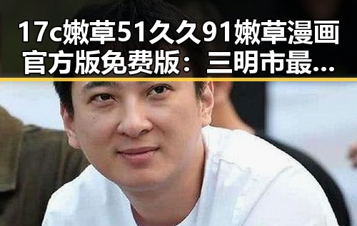 17c嫩草51久久91嫩草漫画官方版免费版:三明市最新资源介绍