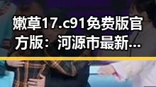 嫩草17.c 91免费版官方版:河源市最新动态解析