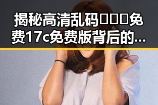 揭秘高清乱码🔞❌♋免费17c免费版背后的真相与反差