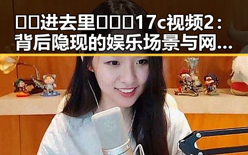 🔞🍌进去里❌❌❌17c视频2：背后隐现的娱乐场景与网络热点分析