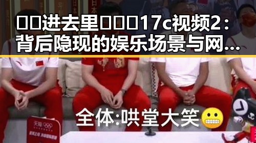 🔞🍌进去里❌❌❌17c视频2：背后隐现的娱乐场景与网络热点分析