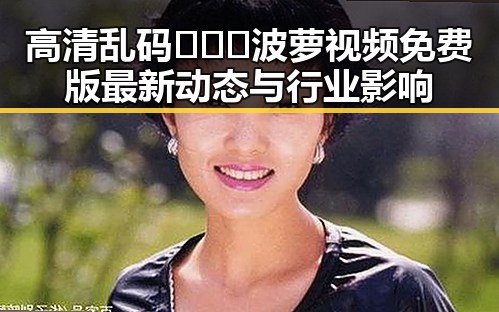 高清乱码🔞❌♋波萝视频免费版最新动态与行业影响