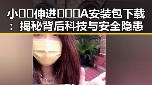 小🐔🐔伸进🈲🔞🔞A安装包下载：揭秘背后科技与安全隐患