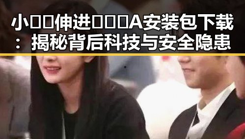 小🐔🐔伸进🈲🔞🔞A安装包下载：揭秘背后科技与安全隐患