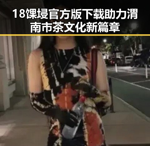 18馃埐官方版下载助力渭南市茶文化新篇章