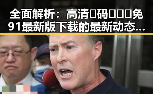 全面解析：高清🈚码🔞❌♋免91最新版下载的最新动态与风险