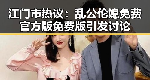 江门市热议:乱公伦媳免费官方版免费版引发讨论
