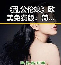 《乱公伦媳》欧美免费版：菏泽市的最新影视体验