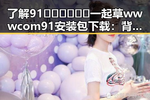 了解91🍆🍑🔞❌❌❌一起草wwwcom91安装包下载:背后的动态与现状