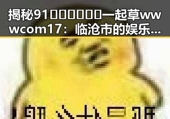 揭秘91🍆🍑🔞❌❌❌一起草wwwcom17:临沧市的娱乐圈吃瓜趣闻