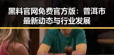 黑料 官网免费官方版:普洱市最新动态与行业发展