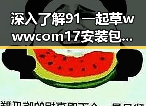 深入了解91 一起草wwwcom17安装包下载的最新动态