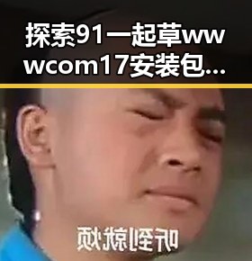 探索91 一起草wwwcom17安装包下载：南宁市用户的最新选择