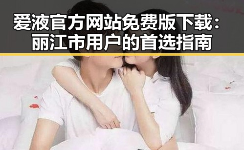 爱液官方网站免费版下载：丽江市用户的首选指南