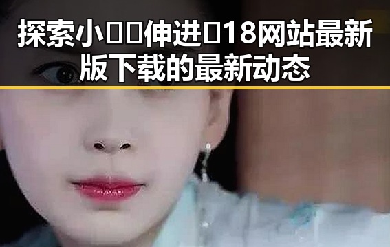 探索小🐔🐔伸进🈲18网站最新版下载的最新动态