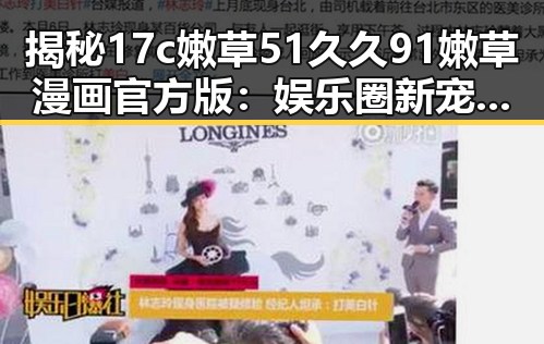 揭秘17c嫩草51久久91嫩草漫画官方版:娱乐圈新宠的网络热潮