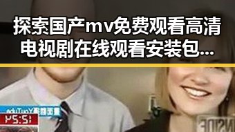 探索国产mv免费观看高清电视剧在线观看安装包下载的最新趋势