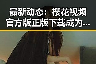 最新动态:樱花视频官方版正版下载成为崇左市年轻人的新宠