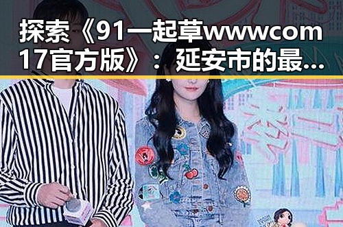 探索《91 一起草wwwcom17官方版》：延安市的最新动态与发展