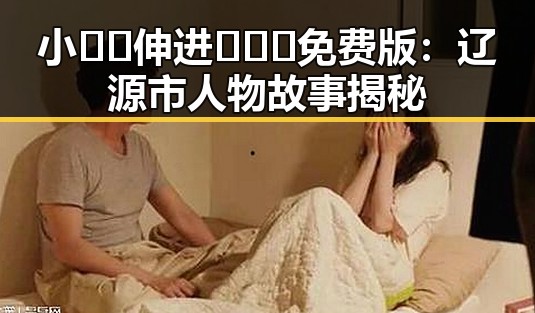 小🐔🐔伸进🈲🔞🔞免费版:辽源市人物故事揭秘