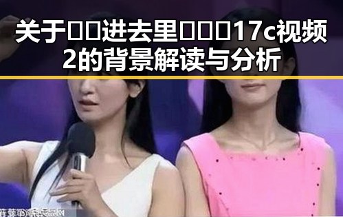 关于🔞🍌进去里❌❌❌17c视频2的背景解读与分析