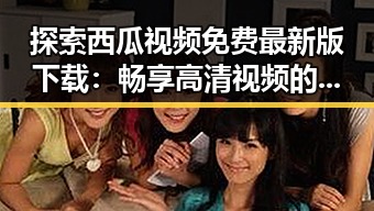 探索西瓜视频免费最新版下载:畅享高清视频的便捷体验