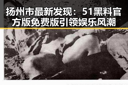 扬州市最新发现:51黑料官方版免费版引领娱乐风潮