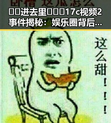 🔞🍌进去里❌❌❌17c视频2事件揭秘:娱乐圈背后的真实情况