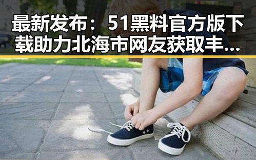 最新发布：51黑料官方版下载助力北海市网友获取丰富内容