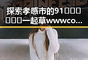 探索孝感市的91🍆🍑🔞❌❌❌一起草wwwcom17免费版资源