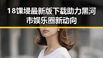 18馃埐最新版下载助力黑河市娱乐圈新动向