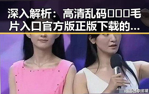 深入解析：高清乱码🔞❌♋毛片入口官方版正版下载的现状与争议