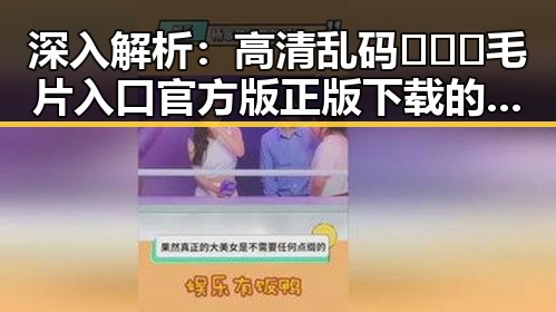 深入解析:高清乱码🔞❌♋毛片入口官方版正版下载的现状与争议