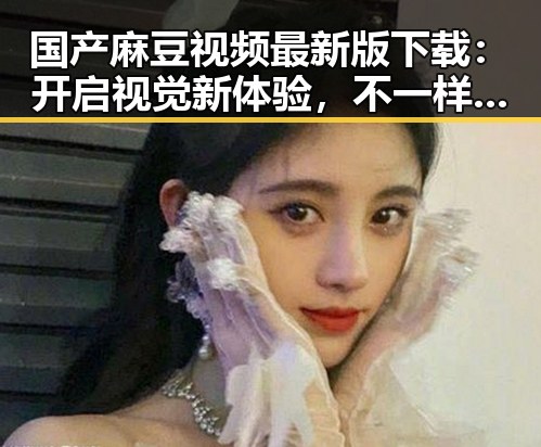 国产麻豆视频最新版下载：开启视觉新体验，不一样的精彩