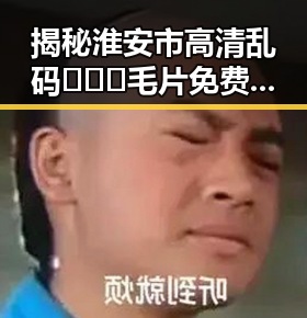 揭秘淮安市高清乱码🔞❌♋毛片免费版的最新动态