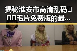 揭秘淮安市高清乱码🔞❌♋毛片免费版的最新动态