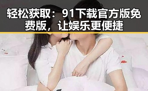 轻松获取:91下载官方版免费版,让娱乐更便捷