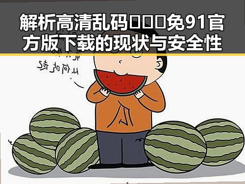 解析高清乱码🔞❌♋免91官方版下载的现状与安全性