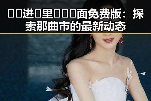 🔞🍌进🍑里❌❌❌面免费版：探索那曲市的最新动态
