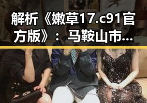解析《嫩草17.c 91官方版》：马鞍山市的最新网络热点