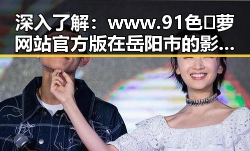 深入了解:www.91色😍萝网站官方版 在岳阳市的影响与应用