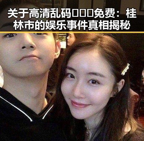 关于高清乱码🔞❌♋免费:桂林市的娱乐事件真相揭秘