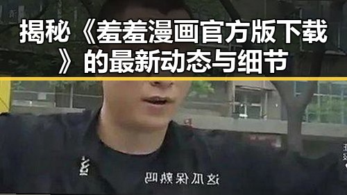 揭秘《羞羞漫画官方版下载》的最新动态与细节