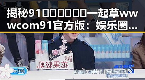 揭秘91🍆🍑🔞❌❌❌一起草wwwcom91官方版：娱乐圈吃瓜论坛背后的秘密
