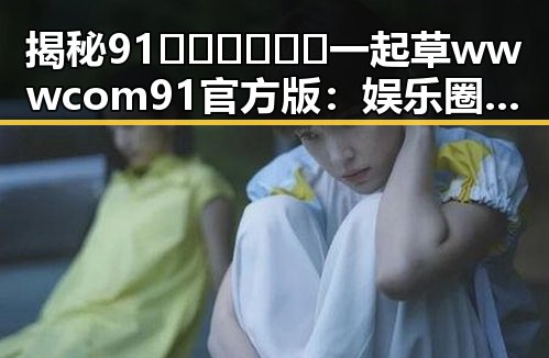 揭秘91🍆🍑🔞❌❌❌一起草wwwcom91官方版:娱乐圈吃瓜论坛背后的秘密