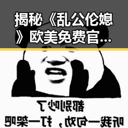 揭秘《乱公伦媳》欧美免费官方版:人物关系与现状分析