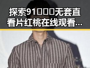 探索91❌❌❌无套直看片红桃在线观看今官方免费版:六盘水的精彩体验